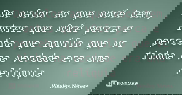 De valor ao que você tem, antes que vOcê perca e perceba que aquilo que vc tinha na verdade era uma relíquia... Frase de Wesley Neves.
