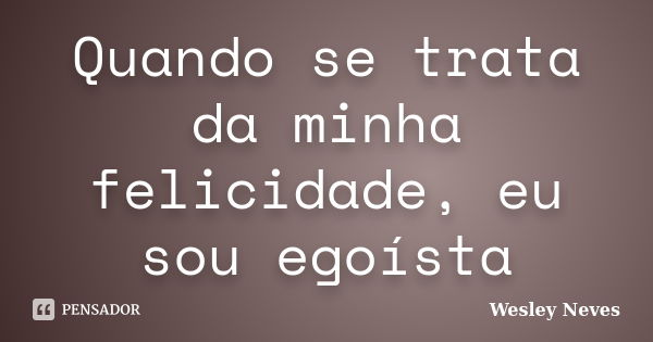 Quando se trata da minha felicidade, eu sou egoísta... Frase de Wesley Neves.