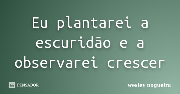 Eu plantarei a escuridão e a observarei crescer... Frase de Wesley Nogueira.