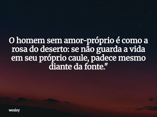 O homem sem amor-próprio é como a rosa do deserto: se não guarda a vida em seu próprio caule, padece mesmo diante da fonte."... Frase de wesley.
