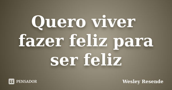 Quero viver fazer feliz para ser feliz... Frase de Wesley Resende.