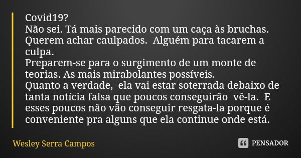 Covid19?
Não sei. Tá mais parecido com um caça às bruchas. Querem achar caulpados. Alguém para tacarem a culpa.
Preparem-se para o surgimento de um monte de teo... Frase de Wesley Serra Campos.