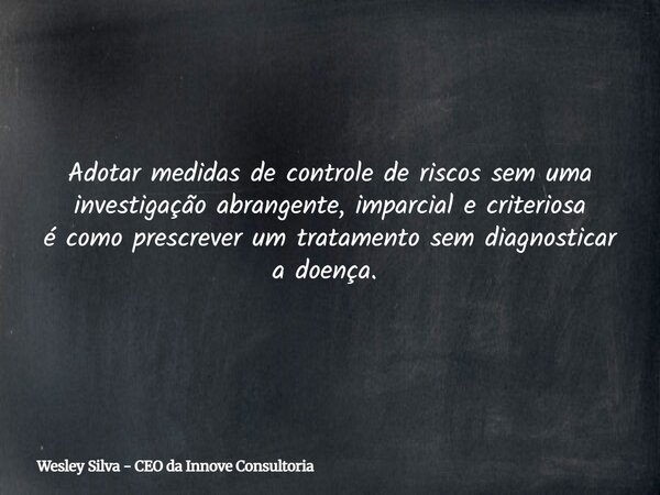 Adotar medidas de controle de riscos sem uma investigação abrangente, imparcial e criteriosa é como prescrever um tratamento sem diagnosticar a doença. ⁠... Frase de Wesley Silva - CEO da Innove Consultoria.