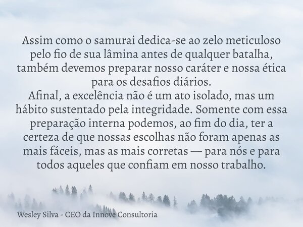 Assim como o samurai dedica-se ao zelo meticuloso pelo fio de sua lâmina antes de qualquer batalha, também devemos preparar nosso caráter e nossa ética para os ... Frase de Wesley Silva - CEO da Innove Consultoria.