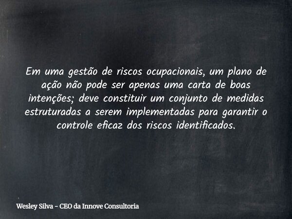 Em uma gestão de riscos ocupacionais, um plano de ação não pode ser apenas uma carta de boas intenções; deve constituir um conjunto de medidas estruturadas a se... Frase de Wesley Silva - CEO da Innove Consultoria.