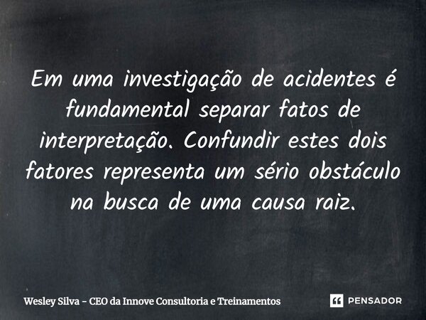 ⁠Em uma investigação de acidentes é fundamental separar fatos de interpretação. Confundir estes dois fatores representa um sério obstáculo na busca de uma causa... Frase de Wesley Silva - CEO da Innove Consultoria e Treinamentos.