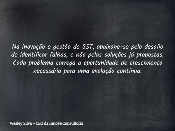 Na inovação e gestão de SST, apaixone-se pelo desafio de identificar falhas, e não pelas soluções já propostas. Cada problema carrega a oportunidade de crescime... Frase de Wesley Silva - CEO da Innove Consultoria.