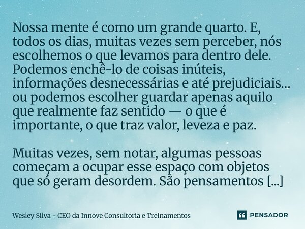Nossa mente é como um grande quarto. E, todos os dias, muitas vezes sem perceber, nós escolhemos o que levamos para dentro dele. Podemos enchê-lo de coisas inút... Frase de Wesley Silva - CEO da Innove Consultoria e Treinamentos.