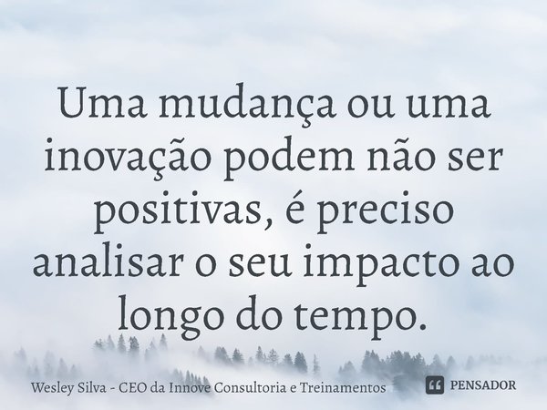 ⁠Uma mudança ou uma inovação podem não ser positivas, é preciso analisar o seu impacto ao longo do tempo.... Frase de Wesley Silva - CEO da Innove Consultoria e Treinamentos.