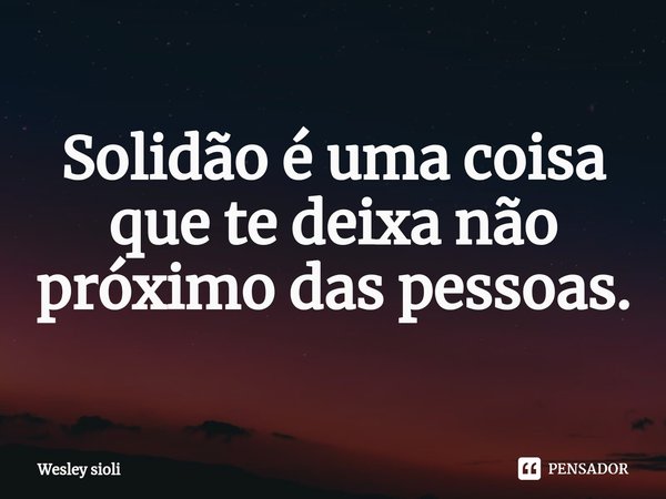 ⁠Solidão é uma coisa que te deixa não próximo das pessoas.... Frase de Wesley Sioli.