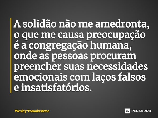 ⁠A solidão não me amedronta, o que me causa preocupação é a congregação humana, onde as pessoas procuram preencher suas necessidades emocionais com laços falsos... Frase de Wesley Tomakistone.