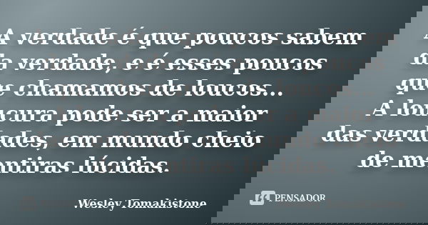 A verdade é que poucos sabem da verdade, e é esses poucos que chamamos de loucos... A loucura pode ser a maior das verdades, em mundo cheio de mentiras lúcidas.... Frase de Wesley Tomakistone.