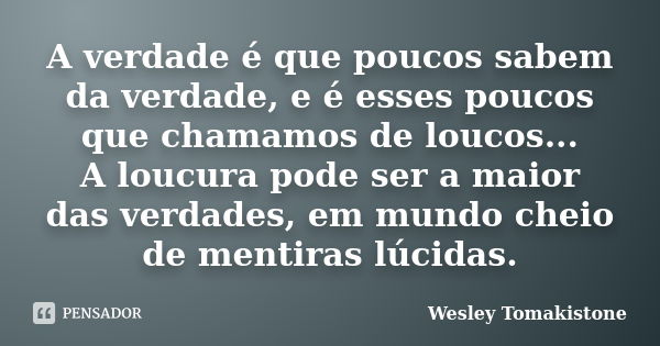 A verdade é que poucos sabem da verdade, e é esses poucos que chamamos de loucos... A loucura pode ser a maior das verdades, em mundo cheio de mentiras lúcidas.... Frase de Wesley Tomakistone.