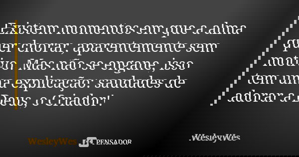 Existem momentos em que a alma quer chorar, aparentemente sem motivo. Mas não se engane, isso tem uma explicação: saudades de adorar a Deus, o Criador!... Frase de WesleyWes.