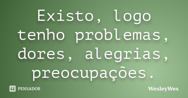 Existo, logo tenho problemas, dores, alegrias, preocupações.... Frase de WesleyWes.