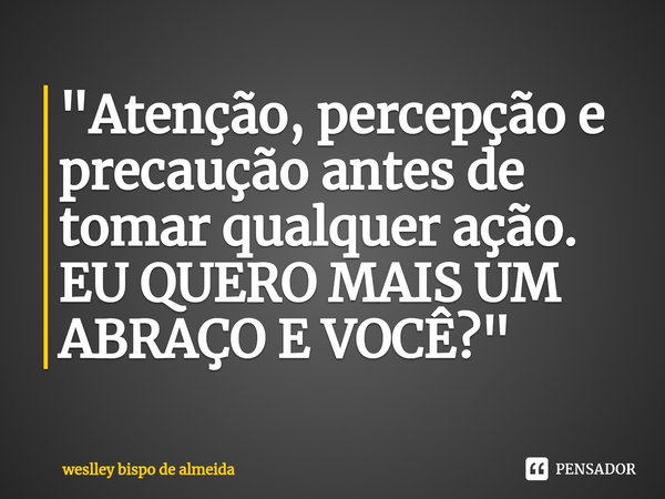 ⁠"Atenção, percepção e precaução antes de tomar qualquer ação. EU QUERO MAIS UM ABRAÇO E VOCÊ?"... Frase de weslley bispo de almeida.
