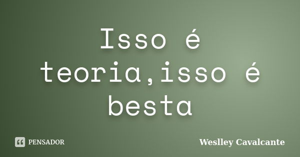 Isso é teoria,isso é besta... Frase de Weslley Cavalcante.