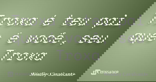 Troxa é teu pai que é você, seu Troxa... Frase de Weslley Cavalcante.