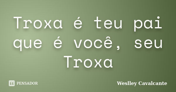 Troxa é teu pai que é você, seu Troxa... Frase de Weslley Cavalcante.