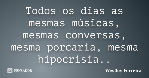Todos os dias as mesmas músicas, mesmas conversas, mesma porcaria, mesma hipocrisia..... Frase de Weslley Ferreira.