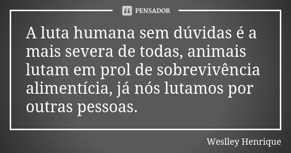 A luta humana sem dúvidas é a mais severa de todas, animais lutam em prol de sobrevivência alimentícia, já nós lutamos por outras pessoas.... Frase de Weslley Henrique.