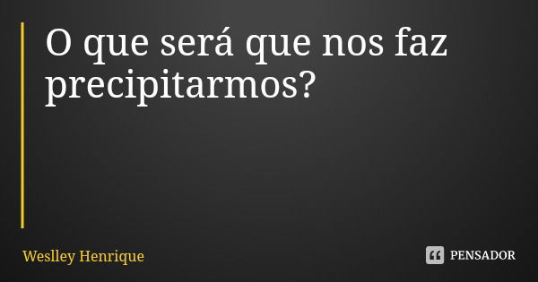 O que será que nos faz precipitarmos?... Frase de Weslley Henrique.