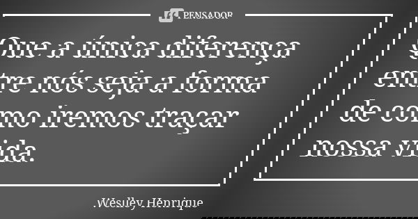 Que a única diferença entre nós seja a forma de como iremos traçar nossa vida.... Frase de Weslley Henrique.