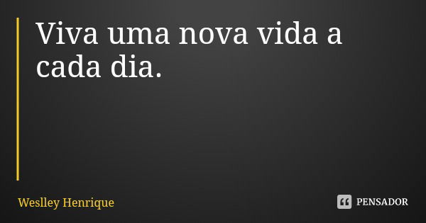 Viva uma nova vida a cada dia.... Frase de Weslley Henrique.