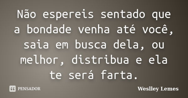 Não espereis sentado que a bondade venha até você, saia em busca dela, ou melhor, distribua e ela te será farta.... Frase de Weslley Lemes.