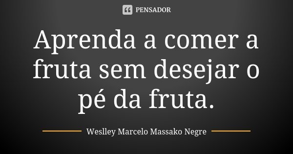 Aprenda a comer a fruta sem desejar o pé da fruta.... Frase de Weslley Marcelo Massako Negre.