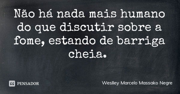 Não há nada mais humano do que discutir sobre a fome, estando de barriga cheia.... Frase de Weslley Marcelo Massako Negre.