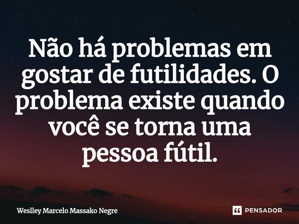 ⁠Não há problemas em gostar de futilidades. O problema existe quando você se torna uma pessoa fútil.... Frase de Weslley Marcelo Massako Negre.