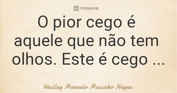 O pior cego é aquele que não tem olhos. Este é cego mesmo.... Frase de Weslley Marcelo Massako Negre.