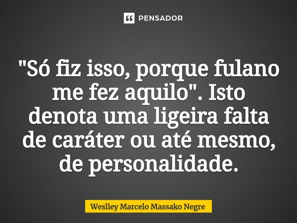 ⁠"Só fiz isso, porque fulano me fez aquilo". Isto denota uma ligeira falta de caráter ou até mesmo, de personalidade.... Frase de Weslley Marcelo Massako Negre.