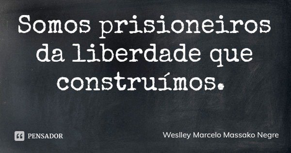Somos prisioneiros da liberdade que construímos.... Frase de Weslley Marcelo Massako Negre.