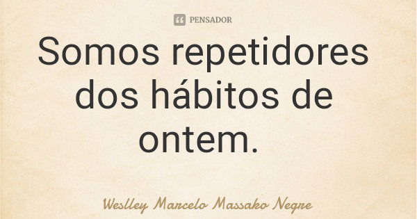 Somos repetidores dos hábitos de ontem.... Frase de Weslley Marcelo Massako Negre.