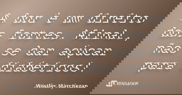 A dor é um direito dos fortes. Afinal, não se dar açúcar para diabéticos!... Frase de Weslley Marchezan.