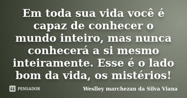 Em toda sua vida você é capaz de conhecer o mundo inteiro, mas nunca conhecerá a si mesmo inteiramente. Esse é o lado bom da vida, os mistérios!... Frase de Weslley Marchezan da Silva Viana.