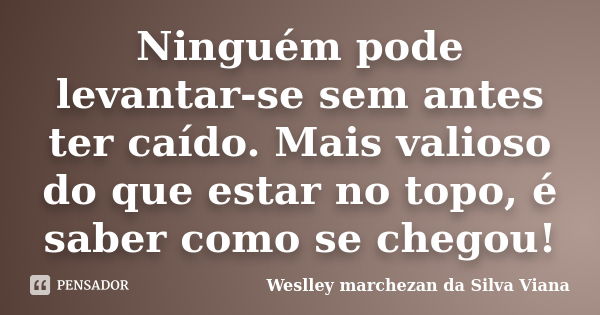 Ninguém pode levantar-se sem antes ter caído. Mais valioso do que estar no topo, é saber como se chegou!... Frase de Weslley Marchezan da Silva Viana.