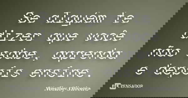 Se alguém te dizer que você não sabe, aprenda e depois ensine.... Frase de Weslley Oliveira.