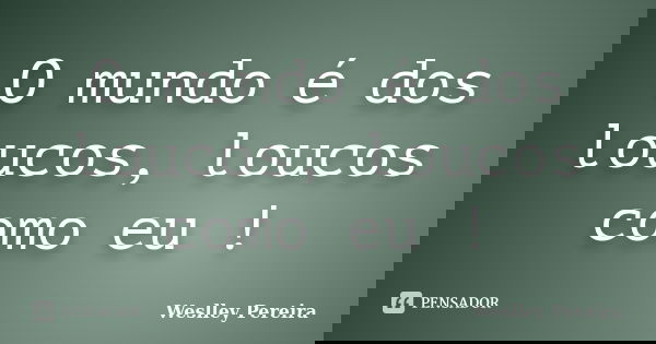 O mundo é dos loucos, loucos como eu !... Frase de Weslley Pereira.