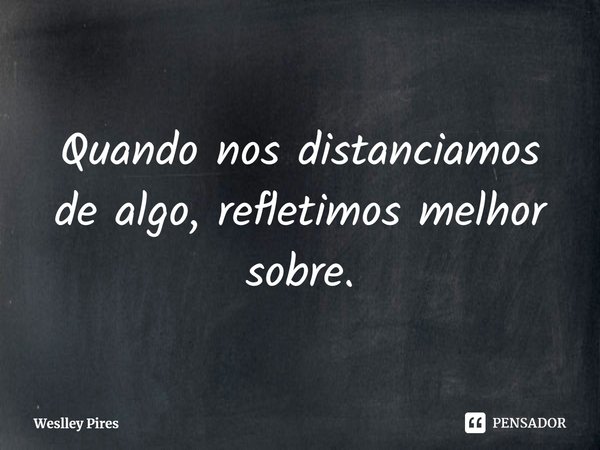 ⁠Quando nos distanciamos de algo, refletimos melhor sobre.... Frase de Weslley Pires.