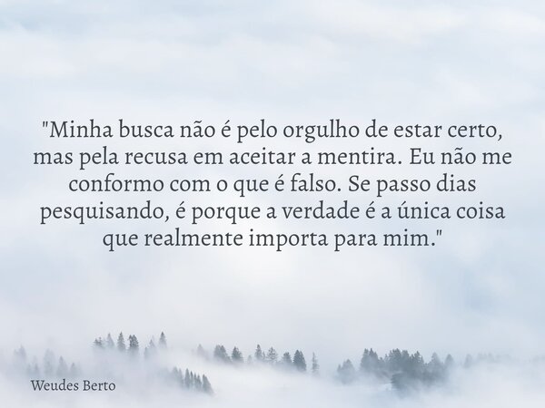 "Minha busca não é pelo orgulho de estar certo, mas pela recusa em aceitar a mentira. Eu não me conformo com o que é falso. Se passo dias pesquisando, é po... Frase de Weudes Berto.