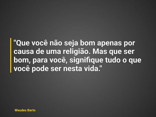 "Que você não seja bom apenas por causa de uma religião. Mas que ser bom, para você, signifique tudo o que você pode ser nesta vida."... Frase de Weudes Berto.
