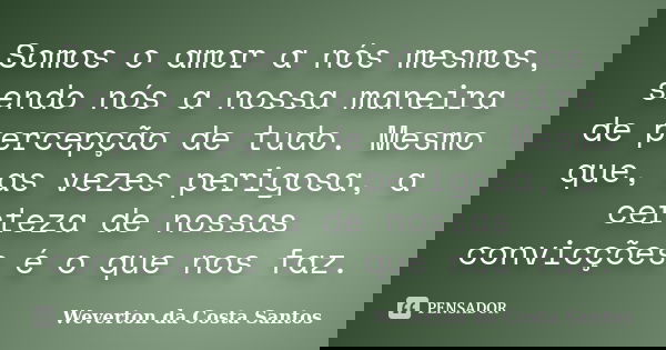 Somos o amor a nós mesmos, sendo nós a nossa maneira de percepção de tudo. Mesmo que, as vezes perigosa, a certeza de nossas convicções é o que nos faz.... Frase de Weverton da Costa Santos.