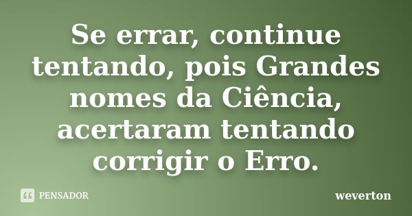 Se errar, continue tentando, pois Grandes nomes da Ciência, acertaram tentando corrigir o Erro.... Frase de Wéverton.