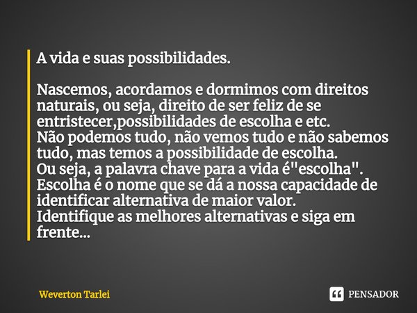 A vida e suas possibilidades.
⁠
Nascemos, acordamos e dormimos com direitos naturais, ou seja, direito de ser feliz de se entristecer,possibilidades de escolha ... Frase de Weverton Tarlei.