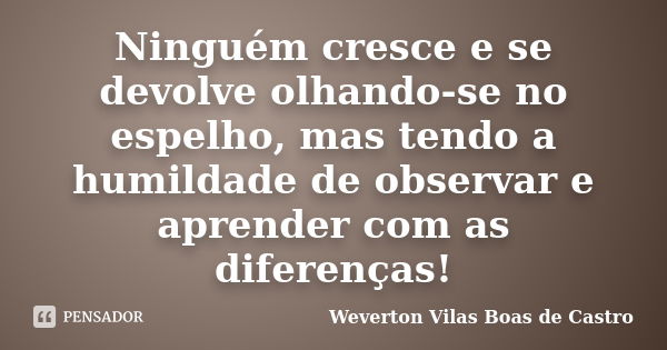 Ninguém cresce e se devolve olhando-se no espelho, mas tendo a humildade de observar e aprender com as diferenças!... Frase de Weverton Vilas Boas de Castro.