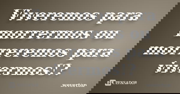Viveremos para morrermos ou morreremos para vivermos!?... Frase de Wéverton.