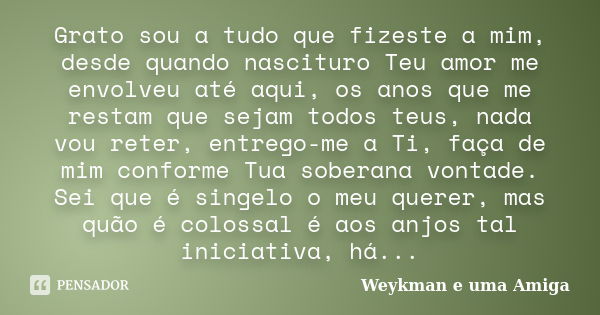 Grato sou a tudo que fizeste a mim, desde quando nascituro Teu amor me envolveu até aqui, os anos que me restam que sejam todos teus, nada vou reter, entrego-me... Frase de Weykman e uma Amiga.